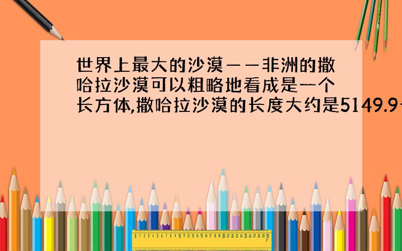 世界上最大的沙漠——非洲的撒哈拉沙漠可以粗略地看成是一个长方体,撒哈拉沙漠的长度大约是5149.9千米,沙层的厚度大约是