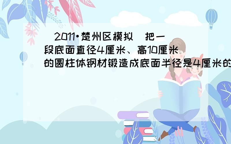 （2011•楚州区模拟）把一段底面直径4厘米、高10厘米的圆柱体钢材锻造成底面半径是4厘米的圆锥体，可以锻造多高？