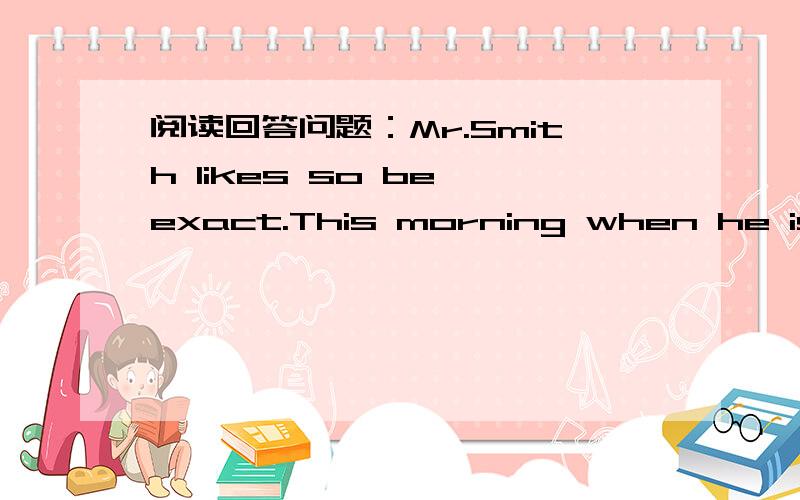 阅读回答问题：Mr.Smith likes so be exact.This morning when he is wa