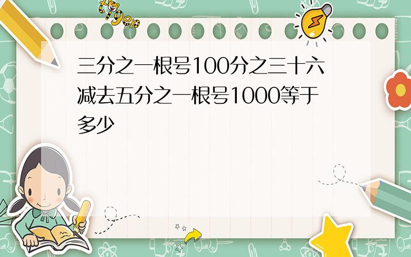 三分之一根号100分之三十六减去五分之一根号1000等于多少