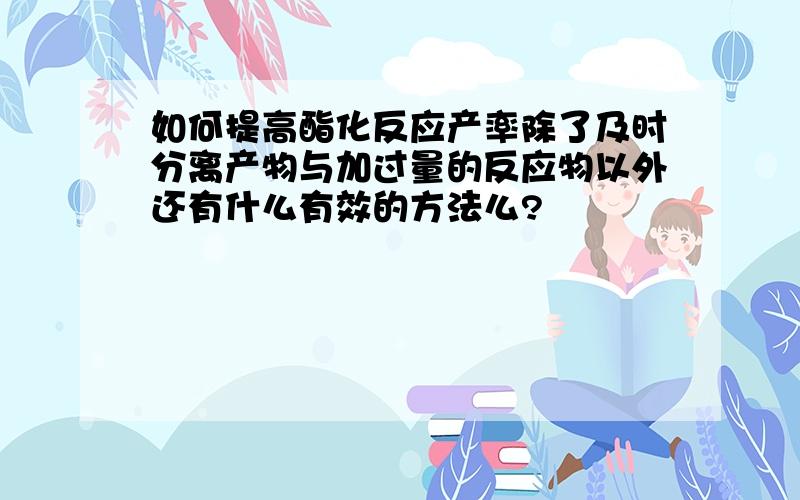 如何提高酯化反应产率除了及时分离产物与加过量的反应物以外还有什么有效的方法么?