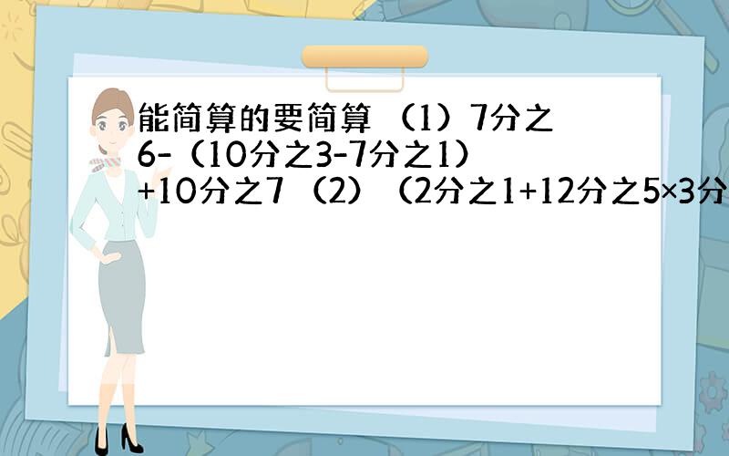 能简算的要简算 （1）7分之6-（10分之3-7分之1）+10分之7 （2）（2分之1+12分之5×3分之2）÷9分之7