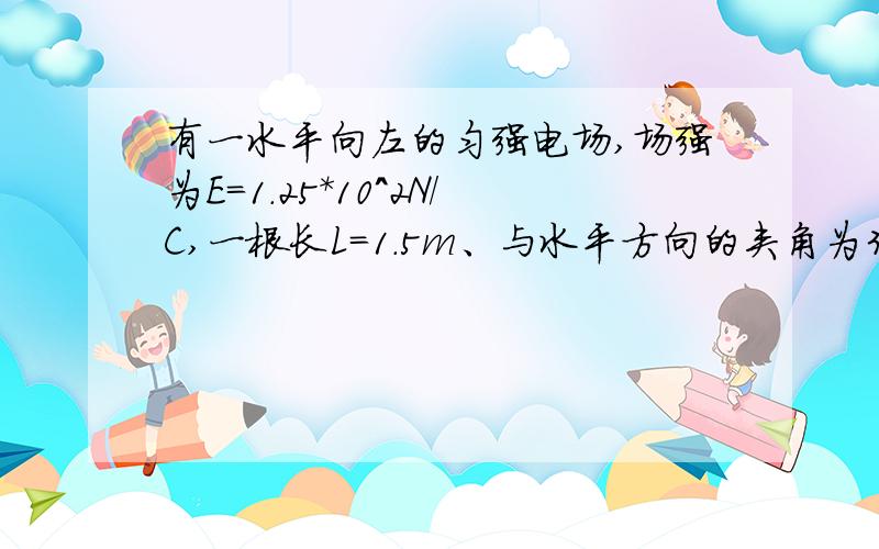 有一水平向左的匀强电场,场强为E=1.25*10^2N/C,一根长L=1.5m、与水平方向的夹角为37°的光滑绝缘细直杆