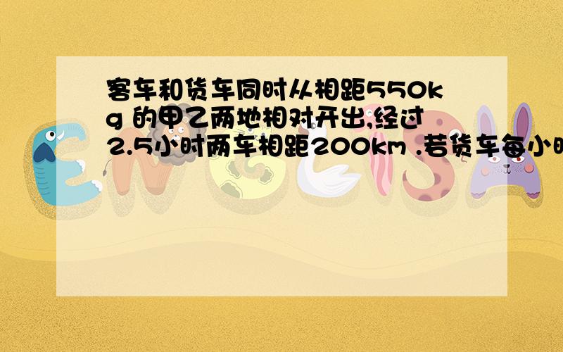 客车和货车同时从相距550kg 的甲乙两地相对开出,经过2.5小时两车相距200km .若货车每小时行60km ,则客车