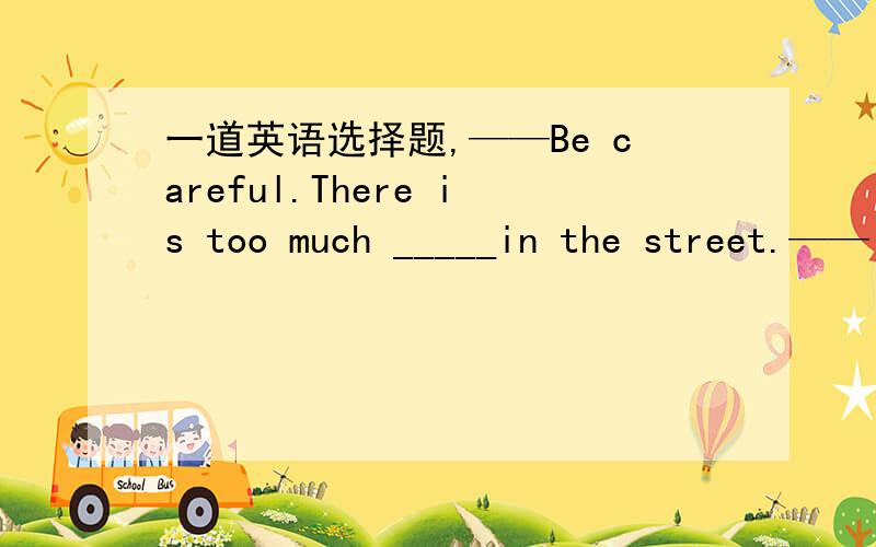 一道英语选择题,——Be careful.There is too much _____in the street.——