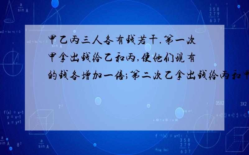 甲乙丙三人各有钱若干.第一次甲拿出钱给乙和丙,使他们现有的钱各增加一倍；第二次乙拿出钱给丙和甲,使他们现有的钱也各增加一