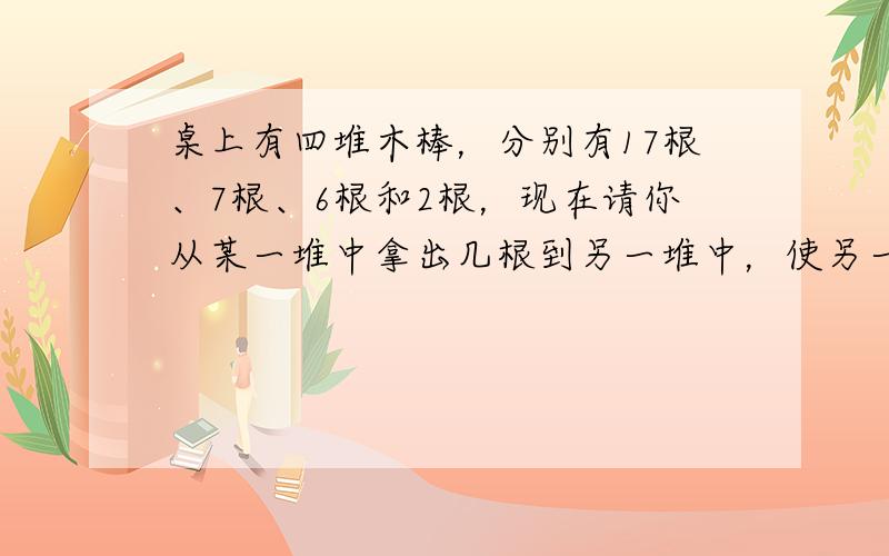 桌上有四堆木棒，分别有17根、7根、6根和2根，现在请你从某一堆中拿出几根到另一堆中，使另一堆的木棒数量增加一倍．这样挪