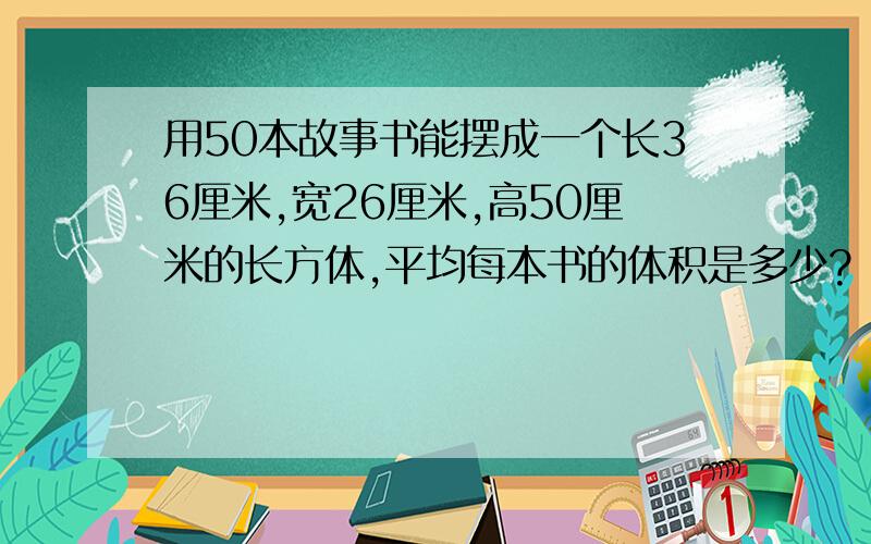 用50本故事书能摆成一个长36厘米,宽26厘米,高50厘米的长方体,平均每本书的体积是多少?