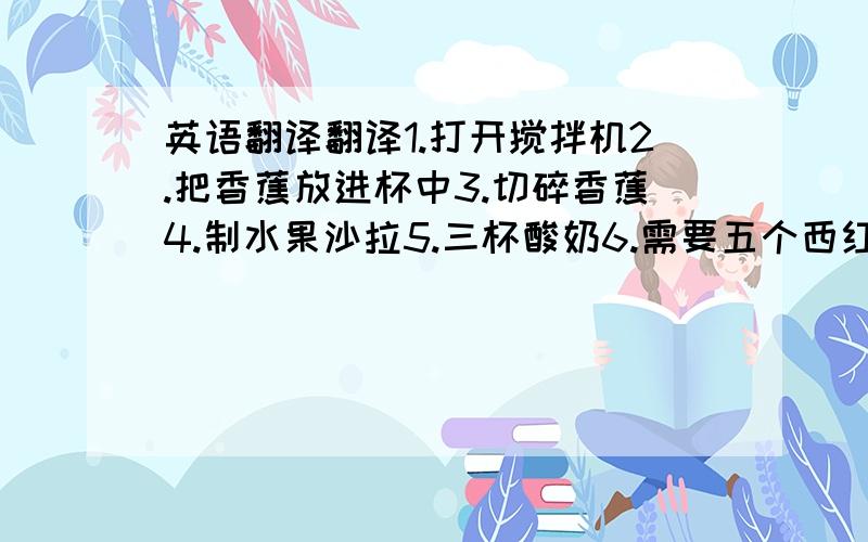 英语翻译翻译1.打开搅拌机2.把香蕉放进杯中3.切碎香蕉4.制水果沙拉5.三杯酸奶6.需要五个西红柿