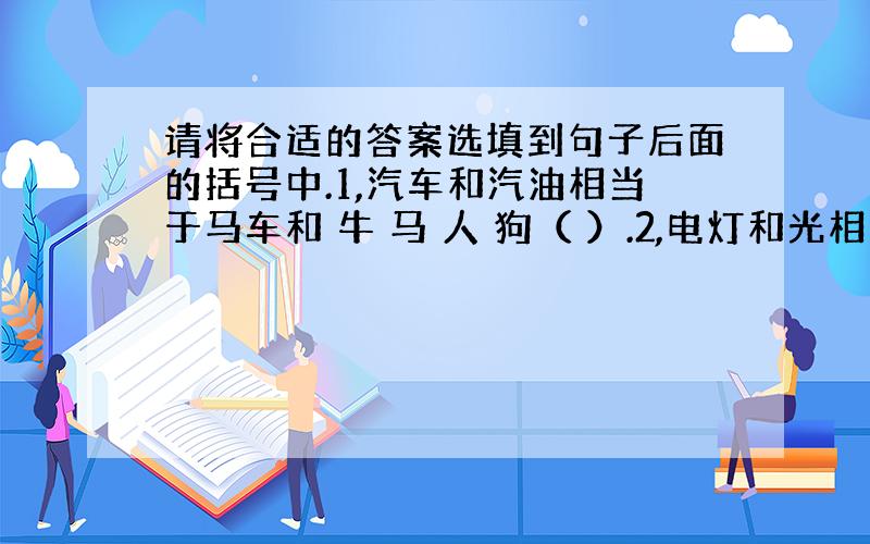 请将合适的答案选填到句子后面的括号中.1,汽车和汽油相当于马车和 牛 马 人 狗（ ）.2,电灯和光相当于