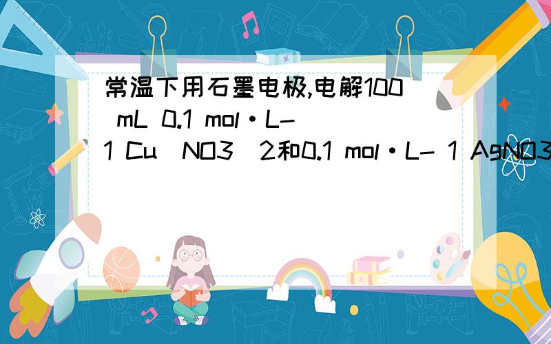 常温下用石墨电极,电解100 mL 0.1 mol·L-1 Cu(NO3)2和0.1 mol·L- 1 AgNO3组成的