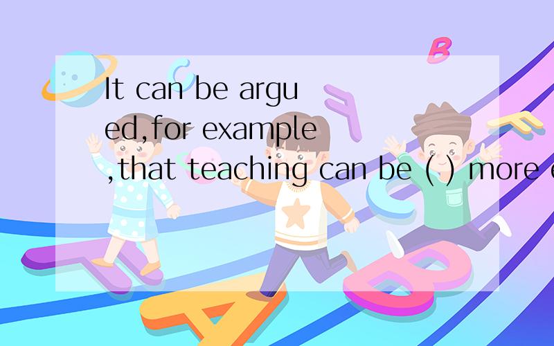 It can be argued,for example,that teaching can be ( ) more e