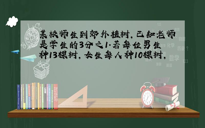 某校师生到郊外植树,已知老师是学生的3分之1.若每位男生种13棵树,女生每人种10棵树,