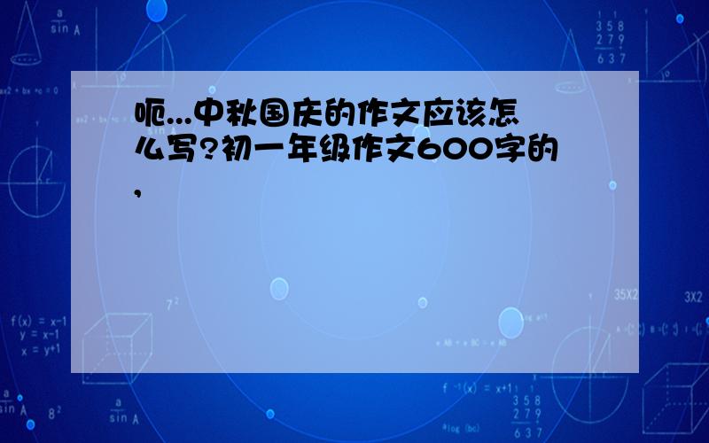 呃...中秋国庆的作文应该怎么写?初一年级作文600字的,