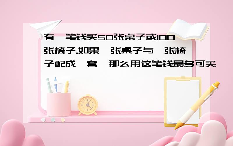 有一笔钱买50张桌子或100张椅子.如果一张桌子与一张椅子配成一套,那么用这笔钱最多可买,【 】套桌椅