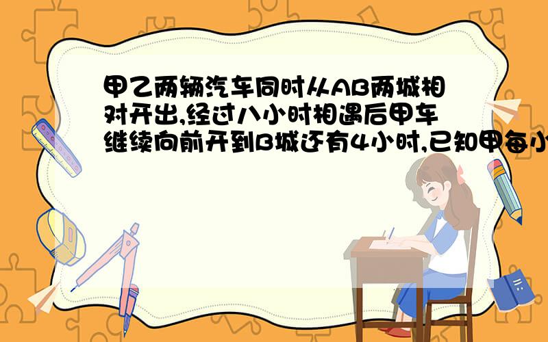 甲乙两辆汽车同时从AB两城相对开出,经过八小时相遇后甲车继续向前开到B城还有4小时,已知甲每小时比乙快