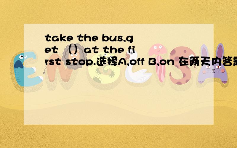 take the bus,get （）at the first stop.选择A,off B,on 在两天内答题者 再