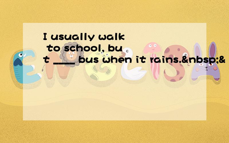 I usually walk to school, but ____ bus when it rains. &