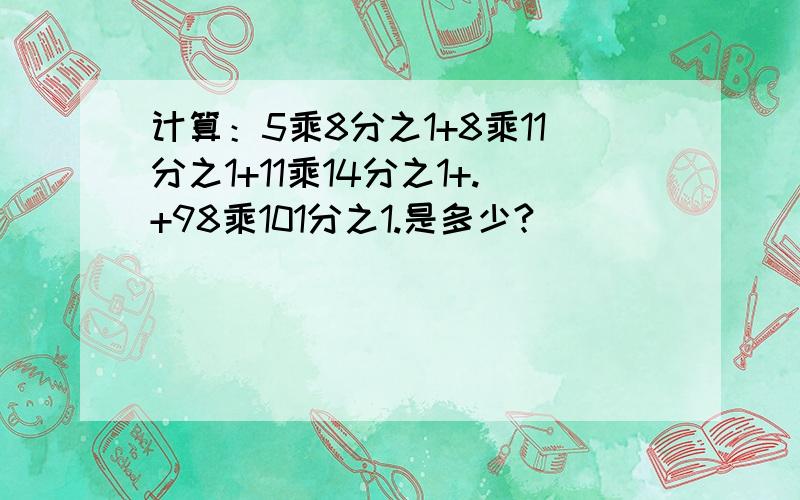 计算：5乘8分之1+8乘11分之1+11乘14分之1+.+98乘101分之1.是多少?