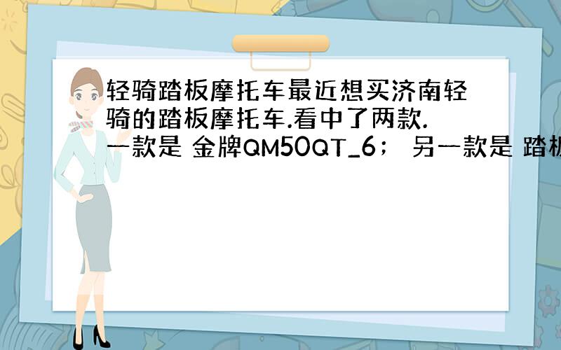 轻骑踏板摩托车最近想买济南轻骑的踏板摩托车.看中了两款.一款是 金牌QM50QT_6； 另一款是 踏板QM125T-G(