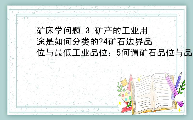 矿床学问题,3.矿产的工业用途是如何分类的?4矿石边界品位与最低工业品位；5何谓矿石品位与品级?6何谓储量?其与品位有何