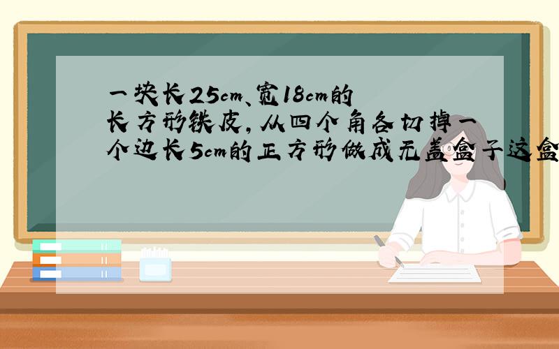 一块长25cm、宽18cm的长方形铁皮,从四个角各切掉一个边长5cm的正方形做成无盖盒子这盒子用了多少铁皮?容积是多少?