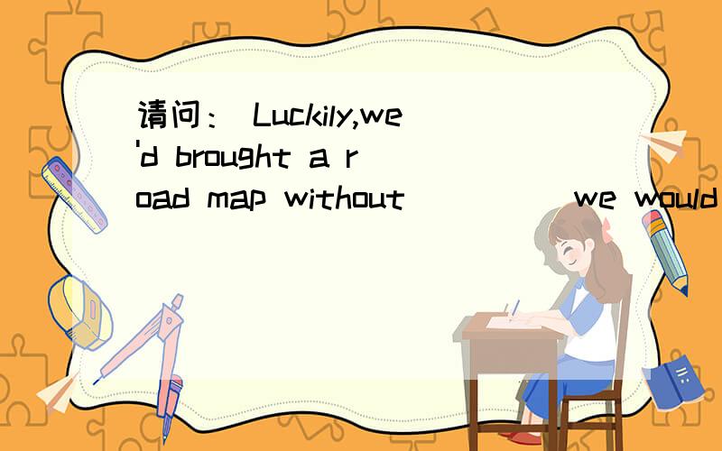 请问： Luckily,we'd brought a road map without ____ we would ha