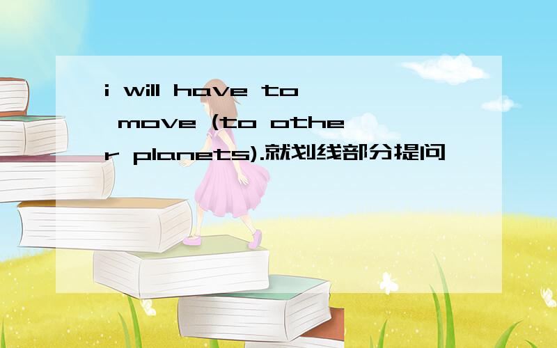 i will have to move (to other planets).就划线部分提问