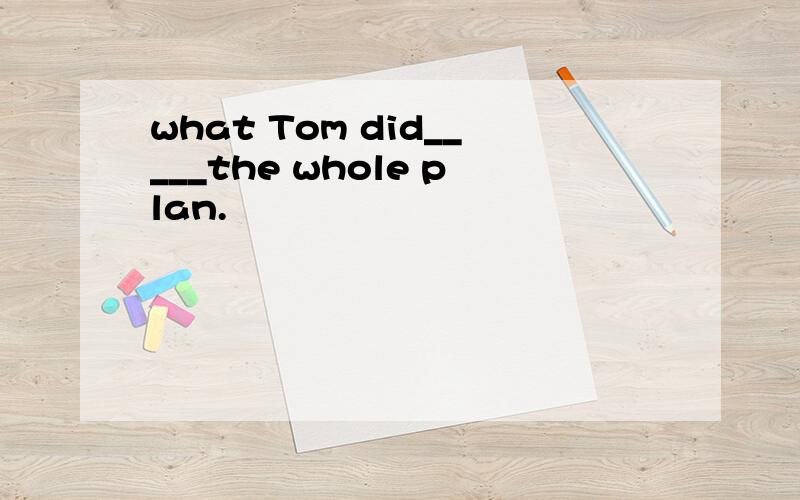 what Tom did_____the whole plan.