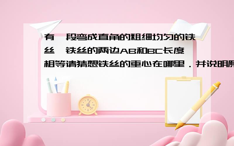 有一段弯成直角的粗细均匀的铁丝,铁丝的两边AB和BC长度相等请猜想铁丝的重心在哪里．并说明原因．（初二