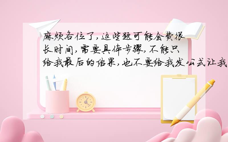 麻烦各位了,这些题可能会费很长时间,需要具体步骤,不能只给我最后的结果,也不要给我发公式让我自己套,我需要具体步骤,