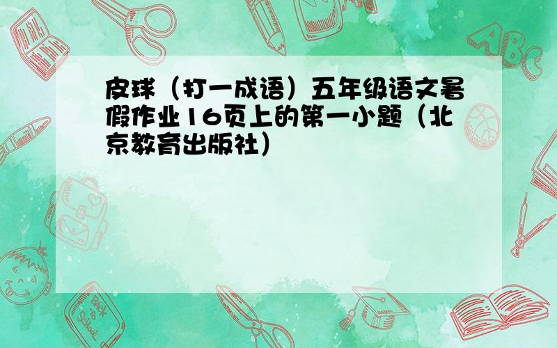 皮球（打一成语）五年级语文暑假作业16页上的第一小题（北京教育出版社）