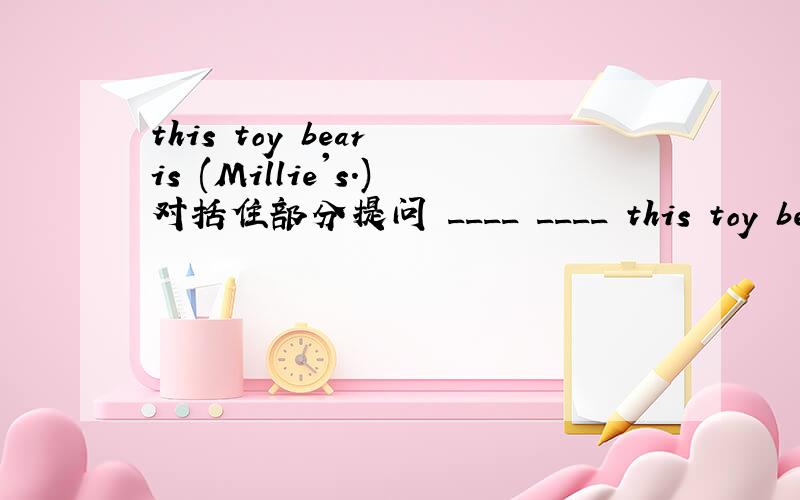 this toy bear is (Millie's.)对括住部分提问 ____ ____ this toy bear?