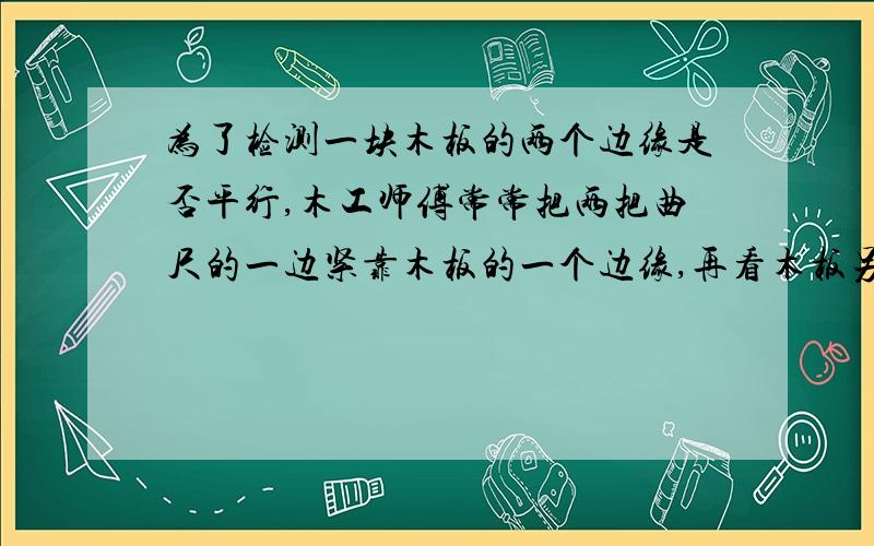 为了检测一块木板的两个边缘是否平行,木工师傅常常把两把曲尺的一边紧靠木板的一个边缘,再看木板另一个边缘对应曲尺上的刻度是