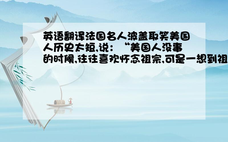 英语翻译法国名人波盖取笑美国人历史太短,说：“美国人没事的时候,往往喜欢怀念祖宗,可是一想到祖父一代,就不能不打住了.”