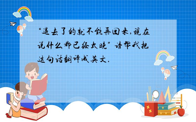 “过去了的就不能再回来,现在说什么都已经太晚” 请帮我把这句话翻译成英文.