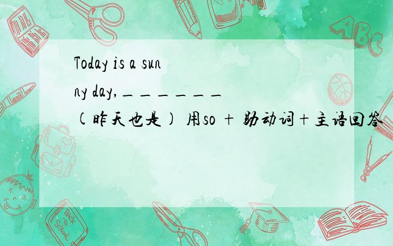 Today is a sunny day,______ (昨天也是) 用so + 助动词+主语回答