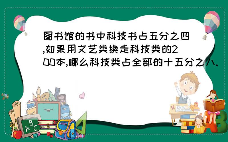 图书馆的书中科技书占五分之四,如果用文艺类换走科技类的200本,哪么科技类占全部的十五分之八.