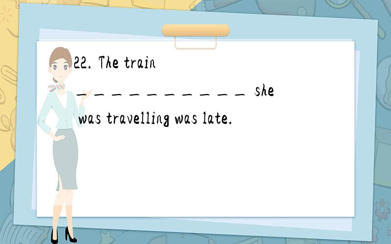 22. The train __________ she was travelling was late.