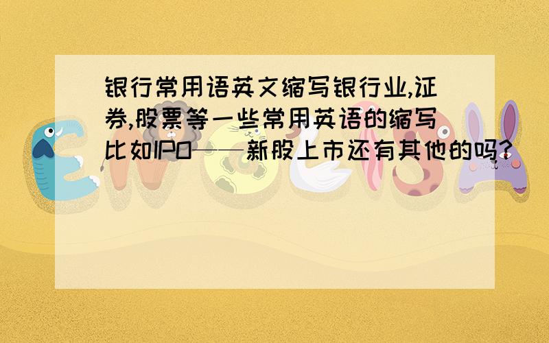 银行常用语英文缩写银行业,证券,股票等一些常用英语的缩写比如IPO——新股上市还有其他的吗?