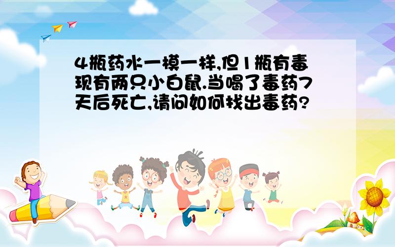 4瓶药水一模一样,但1瓶有毒现有两只小白鼠.当喝了毒药7天后死亡,请问如何找出毒药?