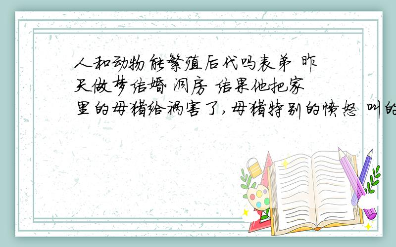 人和动物能繁殖后代吗表弟 昨天做梦结婚 洞房 结果他把家里的母猪给祸害了,母猪特别的愤怒 叫的很大声音,可是还是被表弟给