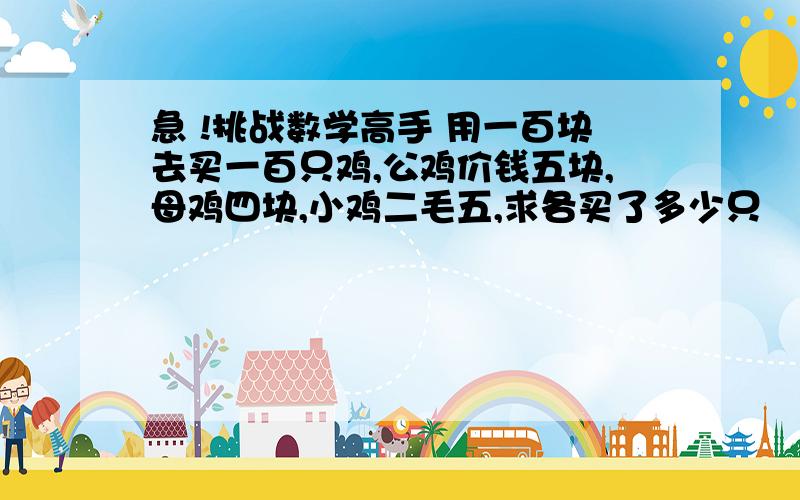 急 !挑战数学高手 用一百块去买一百只鸡,公鸡价钱五块,母鸡四块,小鸡二毛五,求各买了多少只