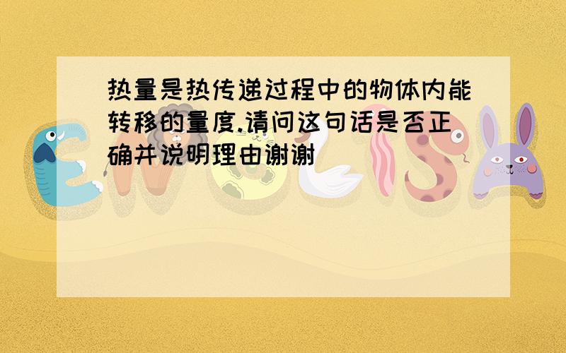 热量是热传递过程中的物体内能转移的量度.请问这句话是否正确并说明理由谢谢