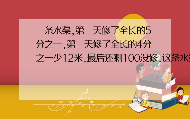 一条水渠,第一天修了全长的5分之一,第二天修了全长的4分之一少12米,最后还剩100没修,这条水渠全长多