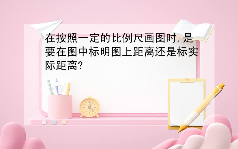 在按照一定的比例尺画图时,是要在图中标明图上距离还是标实际距离?