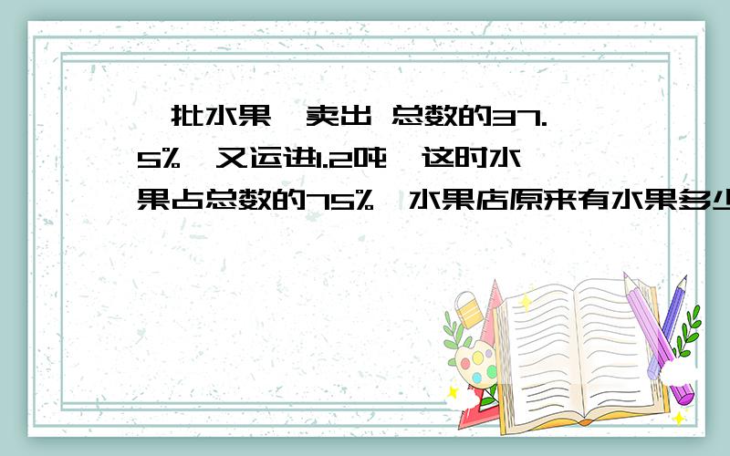 一批水果,卖出 总数的37.5%,又运进1.2吨,这时水果占总数的75%,水果店原来有水果多少吨?