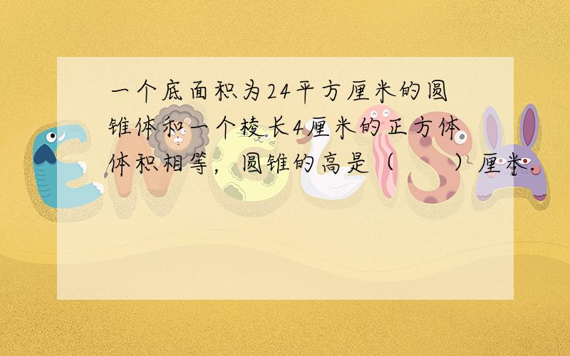 一个底面积为24平方厘米的圆锥体和一个棱长4厘米的正方体体积相等，圆锥的高是（　　）厘米.