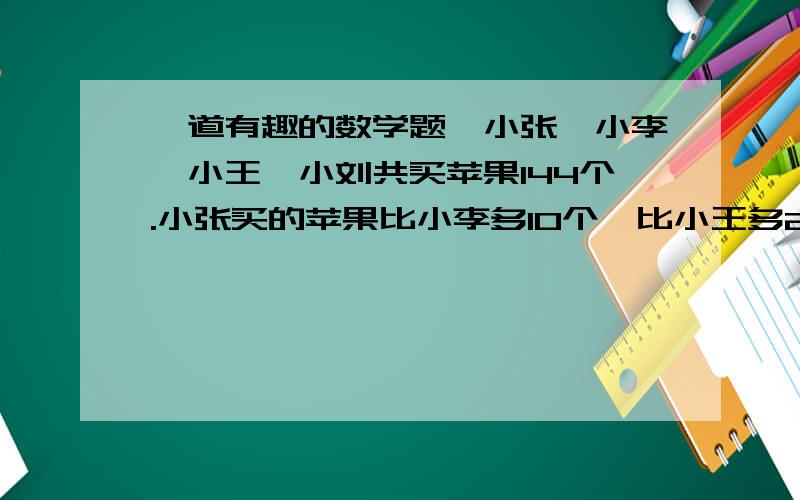 一道有趣的数学题,小张,小李,小王,小刘共买苹果144个.小张买的苹果比小李多10个,比小王多26个,比小刘多32个.小