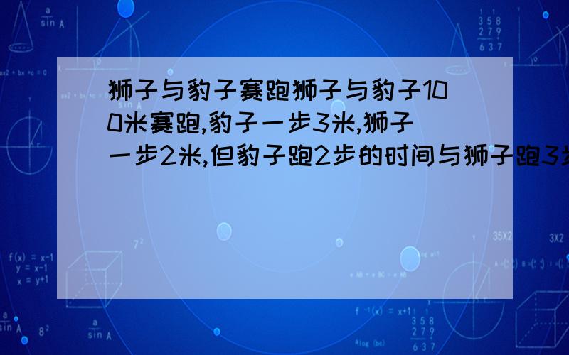 狮子与豹子赛跑狮子与豹子100米赛跑,豹子一步3米,狮子一步2米,但豹子跑2步的时间与狮子跑3步的时间相同,谁获胜!